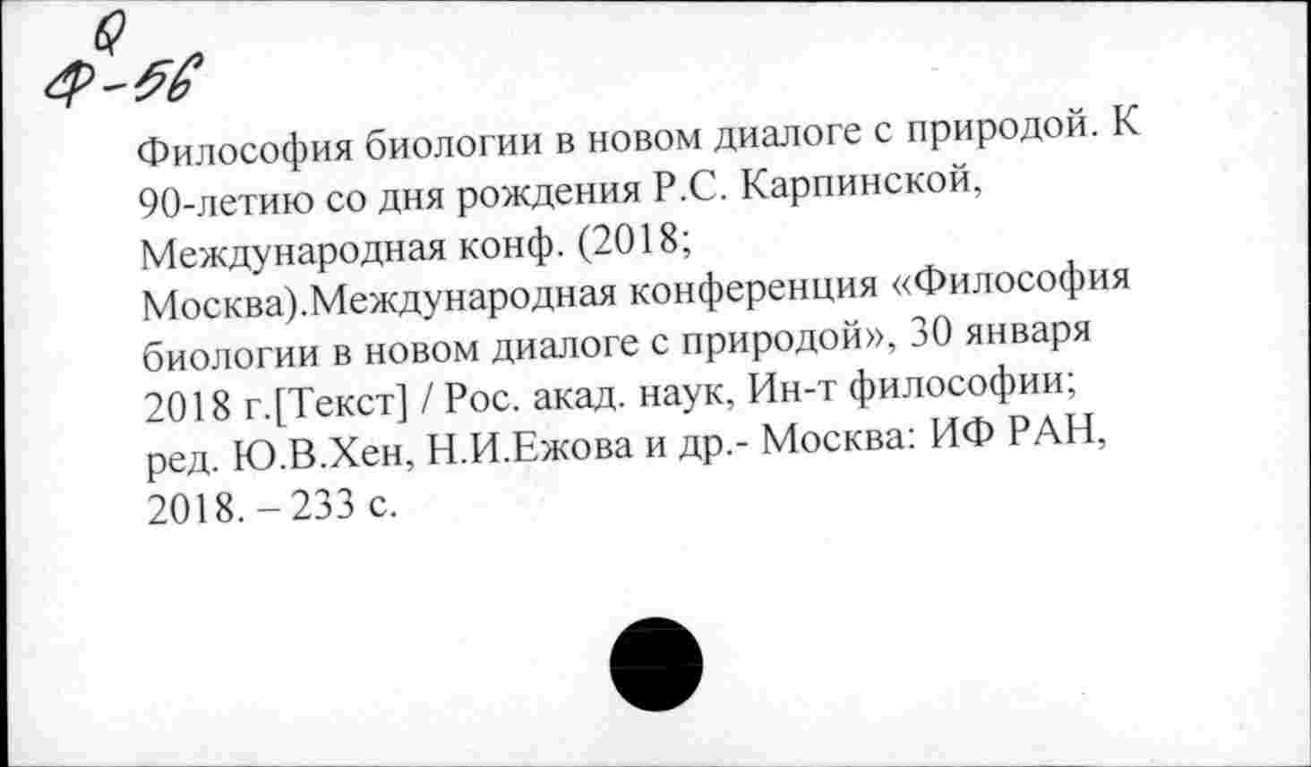 ﻿Философия биологии в новом диалоге с природой. К 90-летию со дня рождения Р.С. Карпинской, Международная конф. (2018;
Москва).Международная конференция «Философия биологии в новом диалоге с природой», 30 января 2018 г.[Текст] / Рос. акад, наук, Ин-т философии; ред. Ю.В.Хен, Н.И.Ежова и др,- Москва: ИФ РАН, 2018.-233 с.